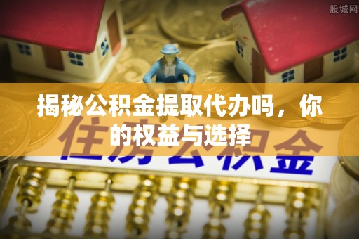 日土揭秘公积金提取代办吗，你的权益与选择