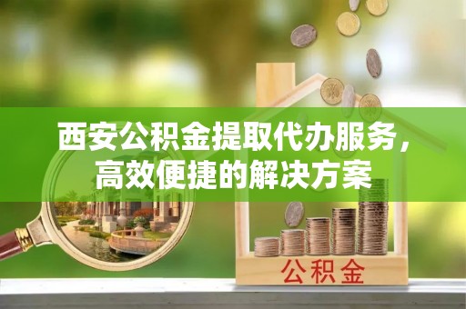 日土西安公积金提取代办服务，高效便捷的解决方案