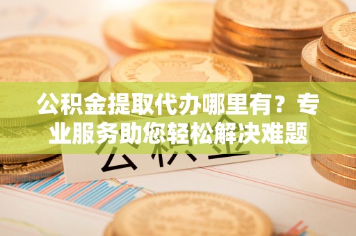 日土公积金提取代办哪里有？专业服务助您轻松解决难题
