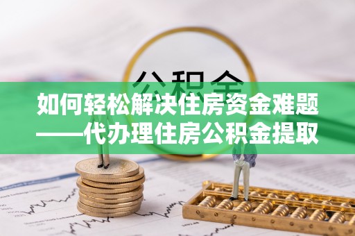 日土如何轻松解决住房资金难题——代办理住房公积金提取服务详解